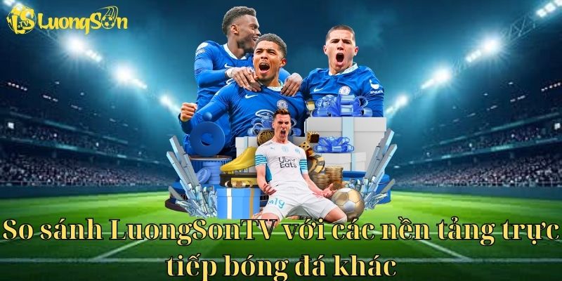 So sánh Lương Sơn TV với các nền tảng trực tiếp bóng đá khác